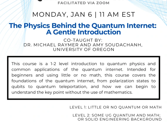 The Physics Behind the Quantum Internet: A Gentle Introduction Michael Raymer and Amy Soudachanh This course is a 1-2 level introduction to quantum physics and common applications of the quantum internet. Intended for beginners and using little or no math, this course covers the foundations of the quantum internet, from polarization states to qubits to quantum teleportation, and how we can begin to understand the key point without the use of mathematics.