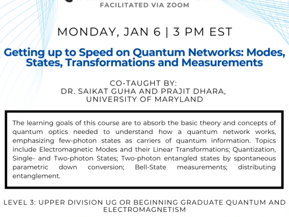 "Getting up to Speed on Quantum Networks: Modes, States,   Transformations and Measurements" Saikat Guha and Prajit Dhara The learning goals of this course are to absorb the basic theory and concepts of quantum optics needed to understand how a quantum network works, emphasizing few-photon states as carriers of quantum information. Topics include Electromagnetic Modes and their Linear Transformations; Quantization, Single- and Two-photon States; Two-photon entangled states by spontaneous parametric down con