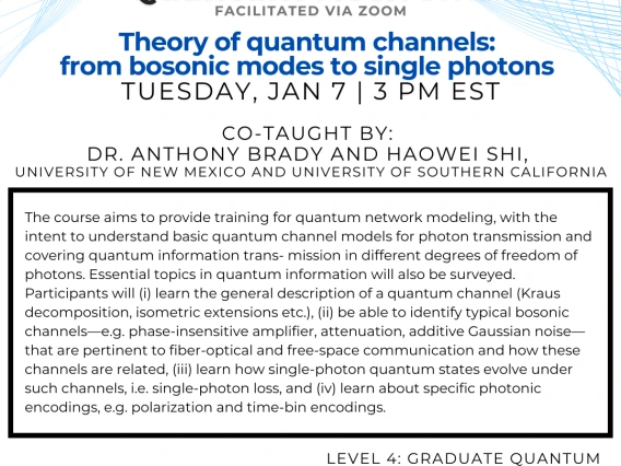 Theory of quantum channels: from bosonic modes to single photons Anthony Brady and Haowei Shi The course aims to provide training for quantum network modeling, with the intent to understand basic quantum channel models for photon transmission and covering quantum information trans- mission in different degrees of freedom of photons. Essential topics in quantum information will also be surveyed. Participants will (i) learn the general description of a quantum channel (Kraus decomposition, isometric extension