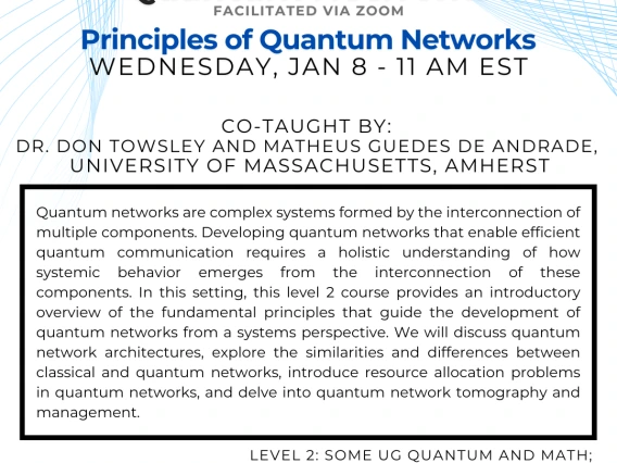 Principles of Quantum Networks Don Towsley and Matheus Guedes De Andrade Quantum networks are complex systems formed by the interconnection of multiple components. Developing quantum networks that enable efficient quantum communication requires a holistic understanding of how systemic behavior emerges from the interconnection of these components. In this setting, this level 2 course provides an introductory overview of the fundamental principles that guide the development of quantum networks from a systems 