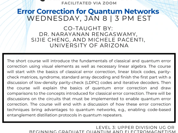 Error Correction for Quantum Networks Narayanan Rengaswamy and Michele Pacenti and Sijie Cheng The short course will introduce the fundamentals of classical and quantum error correction using visual elements as well as necessary linear algebra. The course will start with the basics of classical error correction, linear block codes, parity-check matrices, syndrome, standard array decoding and finish the first part with a discussion of low-density parity-check (LDPC) codes and iterative decoders. Then the cou