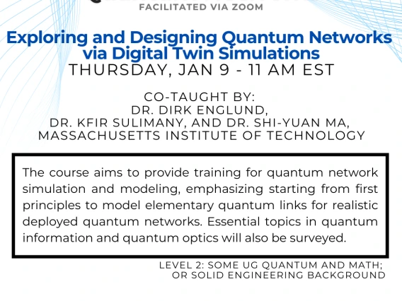 Exploring and Designing Quantum Networks via Digital Twin Simulations Dirk Englund and Kfir Sulimany and Shi-Yuan Ma The course aims to provide training for quantum network simulation and modeling, emphasizing starting from first principles to model elementary quantum links for realistic deployed quantum networks. Essential topics in quantum information and quantum optics will also be surveyed.