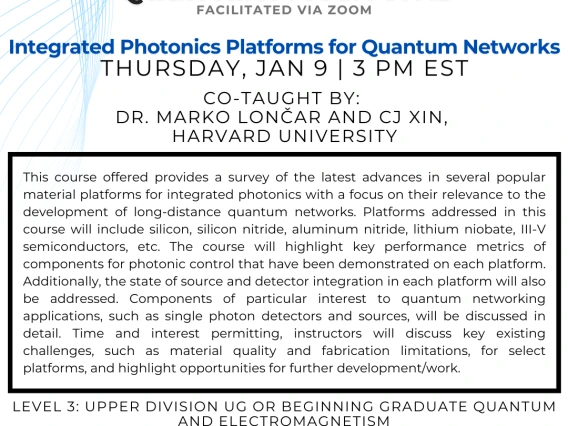 Integrated Photonics Platforms for Quantum Networks Marko Lončar and CJ Xin This course offered provides a survey of the latest advances in several popular material platforms for integrated photonics with a focus on their relevance to the development of long-distance quantum networks. Platforms addressed in this course will include silicon, silicon nitride, aluminum nitride, lithium niobate, III-V semiconductors, etc. The course will highlight key performance metrics of components for photonic control that 