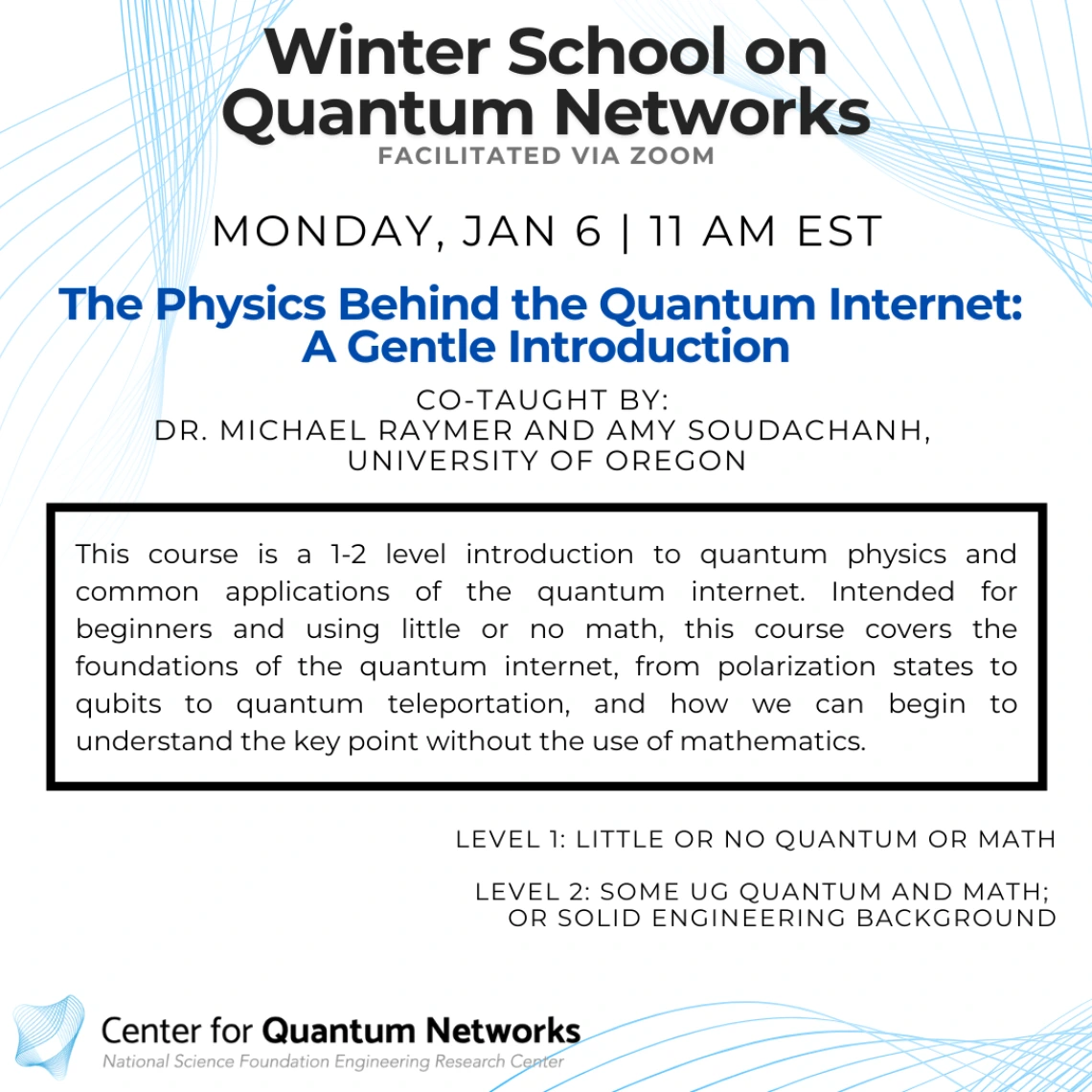 The Physics Behind the Quantum Internet: A Gentle Introduction Michael Raymer and Amy Soudachanh This course is a 1-2 level introduction to quantum physics and common applications of the quantum internet. Intended for beginners and using little or no math, this course covers the foundations of the quantum internet, from polarization states to qubits to quantum teleportation, and how we can begin to understand the key point without the use of mathematics.