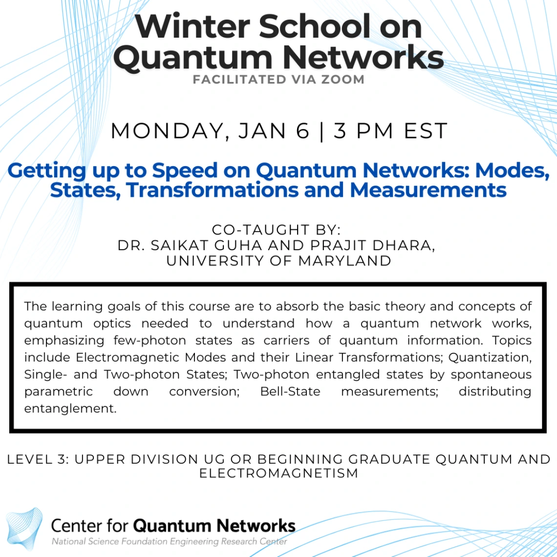 "Getting up to Speed on Quantum Networks: Modes, States,   Transformations and Measurements" Saikat Guha and Prajit Dhara The learning goals of this course are to absorb the basic theory and concepts of quantum optics needed to understand how a quantum network works, emphasizing few-photon states as carriers of quantum information. Topics include Electromagnetic Modes and their Linear Transformations; Quantization, Single- and Two-photon States; Two-photon entangled states by spontaneous parametric down con