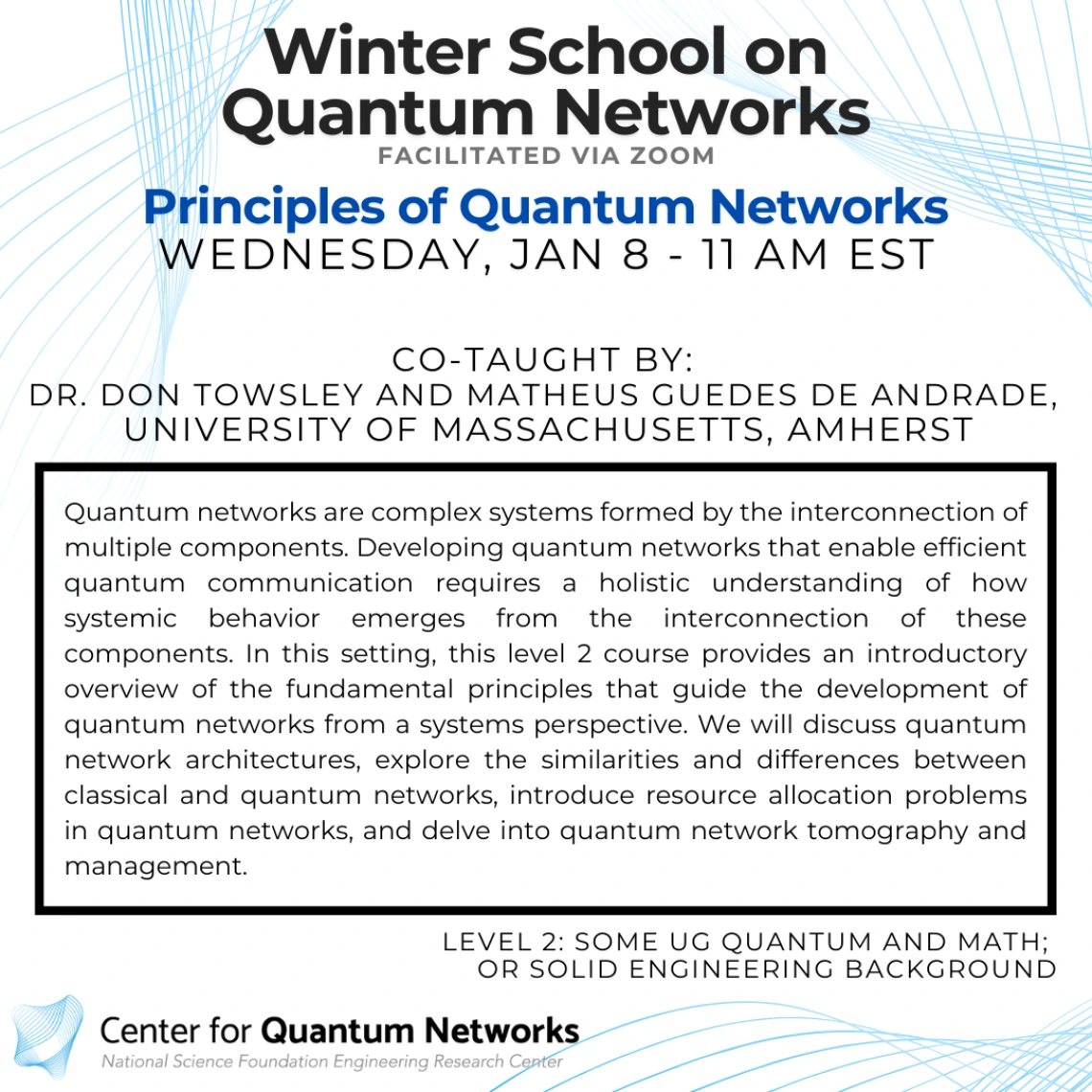 Principles of Quantum Networks Don Towsley and Matheus Guedes De Andrade Quantum networks are complex systems formed by the interconnection of multiple components. Developing quantum networks that enable efficient quantum communication requires a holistic understanding of how systemic behavior emerges from the interconnection of these components. In this setting, this level 2 course provides an introductory overview of the fundamental principles that guide the development of quantum networks from a systems 