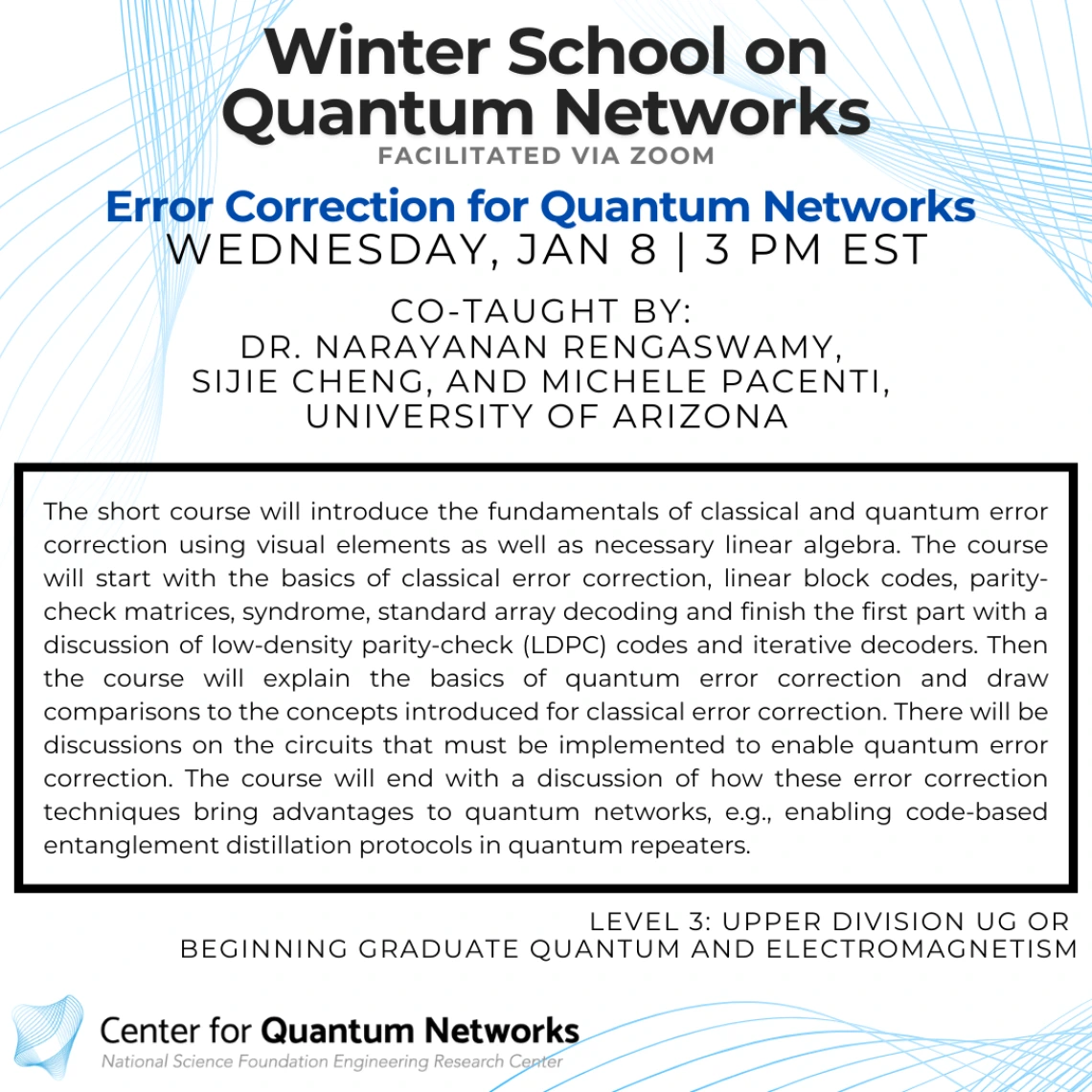 Error Correction for Quantum Networks Narayanan Rengaswamy and Michele Pacenti and Sijie Cheng The short course will introduce the fundamentals of classical and quantum error correction using visual elements as well as necessary linear algebra. The course will start with the basics of classical error correction, linear block codes, parity-check matrices, syndrome, standard array decoding and finish the first part with a discussion of low-density parity-check (LDPC) codes and iterative decoders. Then the cou