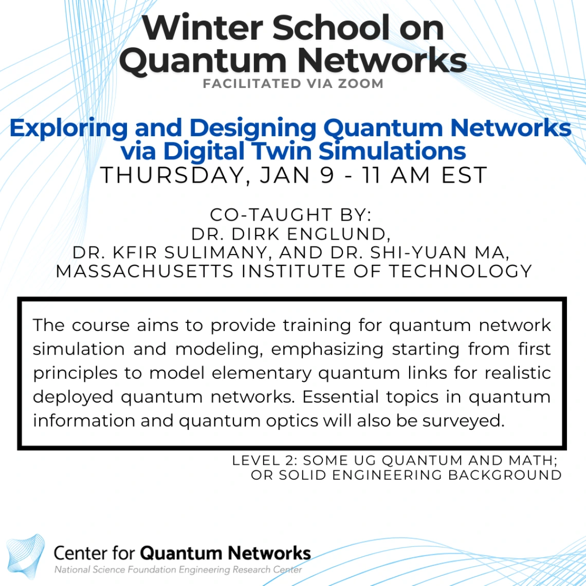 Exploring and Designing Quantum Networks via Digital Twin Simulations Dirk Englund and Kfir Sulimany and Shi-Yuan Ma The course aims to provide training for quantum network simulation and modeling, emphasizing starting from first principles to model elementary quantum links for realistic deployed quantum networks. Essential topics in quantum information and quantum optics will also be surveyed.