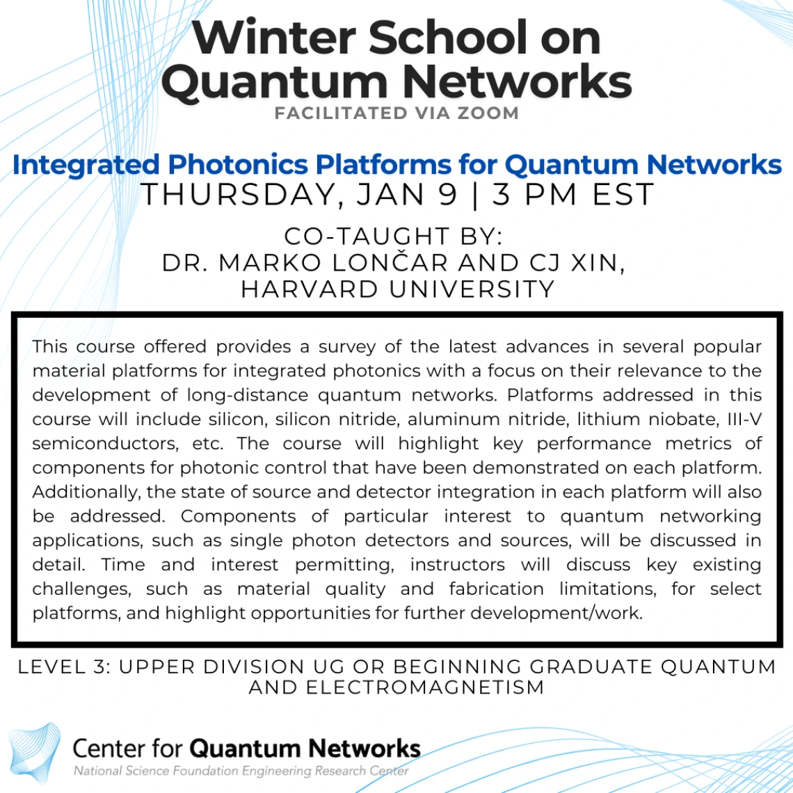 Integrated Photonics Platforms for Quantum Networks Marko Lončar and CJ Xin This course offered provides a survey of the latest advances in several popular material platforms for integrated photonics with a focus on their relevance to the development of long-distance quantum networks. Platforms addressed in this course will include silicon, silicon nitride, aluminum nitride, lithium niobate, III-V semiconductors, etc. The course will highlight key performance metrics of components for photonic control that 